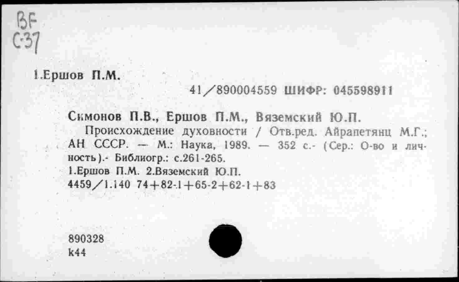 ﻿сзу
1.Ершов П.М.
41/890004559 ШИФР: 045598911
Симонов П.В., Ершов П.М., Вяземский Ю.П.
Происхождение духовности / Отв.ред. Айрапетянц М.Г.; АН СССР. — М.: Наука, 1989. — 352 с.- (Сер.: О-во и личность).- Библиогр.: с.261-265.
1.Ершов П.М. 2.Вяземский Ю.П.
4459/1.140 74 + 82-.1 4-65-24-62-1+83
890328 к44